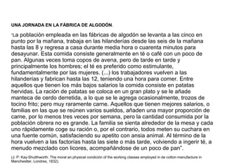UNA JORNADA EN LA FÁBRICA DE ALGODÓN.
“La población empleada en las fábricas de algodón se levanta a las cinco en
punto por la mañana, trabaja en las hilanderías desde las seis de la mañana
hasta las 8 y regresa a casa durante media hora o cuarenta minutos para
desayunar. Esta comida consiste generalmente en té o café con un poco de
pan. Algunas veces toma copos de avena, pero de tarde en tarde y
principalmente los hombres; el té es preferido como estimulante,
fundamentalmente por las mujeres. (...) los trabajadores vuelven a las
hilanderías y fabrican hasta las 12, teniendo una hora para comer. Entre
aquellos que tienen los más bajos salarios la comida consiste en patatas
hervidas. La ración de patatas se coloca en un gran plato y se le añade
manteca de cerdo derretida, a lo que se le agrega ocasionalmente, trozos de
tocino frito; pero muy raramente carne. Aquellos que tienen mejores salarios, o
familias en las que se reúnen varios sueldos, añaden una mayor proporción de
carne, por lo menos tres veces por semana, pero la cantidad consumida por la
población obrera no es grande. La familia se sienta alrededor de la mesa y cada
uno rápidamente coge su ración o, por el contrario, todos meten su cuchara en
una fuente común, satisfaciendo su apetito con ansia animal. Al término de la
hora vuelven a las factorías hasta las siete o más tarde, volviendo a ingerir té, a
menudo mezclado con licores, acompañándose de un poco de pan”.
(J: P: Kay-Shutthworth: The moral an physical condición of the working classes employed in de cotton manufacture in
Manchestter, Londres, 1832).
 