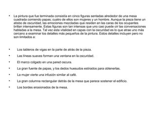 
La pintura que fue terminada consistía en cinco figuras sentadas alrededor de una mesa
cuadrada comiendo papas; cuatro de ellos son mujeres y un hombre. Aunque la pieza tiene un
atisbo de oscuridad, las emociones mezcladas que residen en las caras de los ocupantes
brillan intensamente. Estas figuras son tan intensas que uno casi puede oír las conversaciones
habladas a la mesa. Tal vez esta vitalidad en capas con la oscuridad es lo que atrae uno más
cercano a examinar los detalles más pequeños de la pintura. Estos detalles incluyen pero no
son limitados a:

Los tableros de vigas en la parte de atrás de la pieza.

Las líneas suaves forman una ventana en la oscuridad.

El marco colgado en una pared oscura.

La gran fuente de papas, y los dedos huesudos estirados para obtenerlas.

La mujer vierte una infusión similar al café.

La gran columna rectangular detrás de la mesa que parece sostener el edificio.

Los bordes erosionados de la mesa.
 