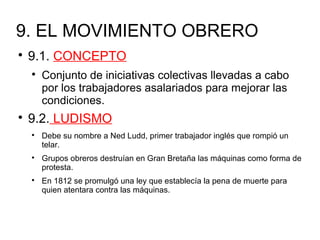 9. EL MOVIMIENTO OBRERO

9.1. CONCEPTO

Conjunto de iniciativas colectivas llevadas a cabo
por los trabajadores asalariados para mejorar las
condiciones.

9.2. LUDISMO

Debe su nombre a Ned Ludd, primer trabajador inglés que rompió un
telar.

Grupos obreros destruían en Gran Bretaña las máquinas como forma de
protesta.

En 1812 se promulgó una ley que establecía la pena de muerte para
quien atentara contra las máquinas.
 