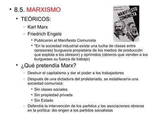 
8.5. MARXISMO

TEÓRICOS:
− Karl Marx
− Friedrich Engels

Publicaron el Manifiesto Comunista

"En la sociedad industrial existe una lucha de clases entre
opresores( burguesía propietaria de los medios de producción
que explota a los obresor) y oprimidos (obreros que venden a los
burgueses su fuerza de trabajo)

¿Qué pretendía Marx?
− Destruir el capitalismo y dar el poder a los trabajadores
− Después de una dictadura del proletariado, se establecería una
sociedad comunista:

Sin clases sociales

Sin propiedad privada

Sin Estado
− Defendía la intervención de los partidos y las asociaciones obreras
en la política: dio origen a los partidos socialistas
 