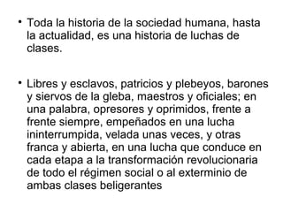 
Toda la historia de la sociedad humana, hasta
la actualidad, es una historia de luchas de
clases.

Libres y esclavos, patricios y plebeyos, barones
y siervos de la gleba, maestros y oficiales; en
una palabra, opresores y oprimidos, frente a
frente siempre, empeñados en una lucha
ininterrumpida, velada unas veces, y otras
franca y abierta, en una lucha que conduce en
cada etapa a la transformación revolucionaria
de todo el régimen social o al exterminio de
ambas clases beligerantes
 