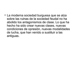 
La moderna sociedad burguesa que se alza
sobre las ruinas de la sociedad feudal no ha
abolido los antagonismos de clase. Lo que ha
hecho ha sido crear nuevas clases, nuevas
condiciones de opresión, nuevas modalidades
de lucha, que han venido a sustituir a las
antiguas.
 