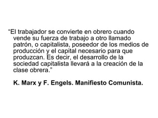 “El trabajador se convierte en obrero cuando
vende su fuerza de trabajo a otro llamado
patrón, o capitalista, poseedor de los medios de
producción y el capital necesario para que
produzcan. Es decir, el desarrollo de la
sociedad capitalista llevará a la creación de la
clase obrera.”
K. Marx y F. Engels. Manifiesto Comunista.
 