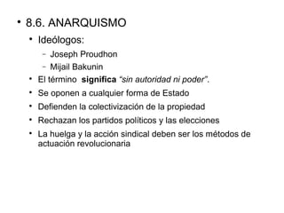 
8.6. ANARQUISMO

Ideólogos:
− Joseph Proudhon
− Mijail Bakunin

El término significa “sin autoridad ni poder”.

Se oponen a cualquier forma de Estado

Defienden la colectivización de la propiedad

Rechazan los partidos políticos y las elecciones

La huelga y la acción sindical deben ser los métodos de
actuación revolucionaria
 