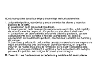 Nuestro programa socialista exige y debe exigir irrenunciablemente:
1. La igualdad política, económica y social de todas las clases y todos los
pueblos de la tierra.
2. La abolición de la propiedad hereditaria.
3. La apropiación de la tierra por las asociaciones agrícolas, y del capital y
de todos los medios de producción por las asociaciones industriales.
4. La abolición del ordenamiento jurídico de la familia patriarcal, basado
exclusivamente en el derecho a heredar la propiedad, así como la
equiparación de los derechos políticos, económicos y sociales del hombre y
de la mujer.
5. La crianza y educación de los niños de ambos sexos hasta su mayoría de
edad, entendiéndose que la formación científica y técnica, en la que se
incluyen los niveles más altos de formación, será igual y obligatoria para
todos. La escuela reemplazará a la iglesia y hará innecesarios los códigos
penales, los policías, los castigos, la prisión y los verdugos.
M. Bakunin. Los fundamentos económicos y sociales del anarquismo.
 