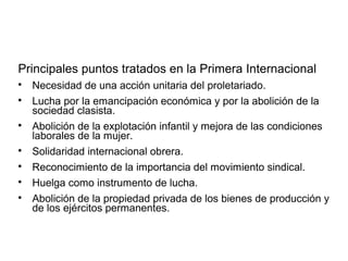 Principales puntos tratados en la Primera Internacional

Necesidad de una acción unitaria del proletariado.

Lucha por la emancipación económica y por la abolición de la
sociedad clasista.

Abolición de la explotación infantil y mejora de las condiciones
laborales de la mujer.

Solidaridad internacional obrera.

Reconocimiento de la importancia del movimiento sindical.

Huelga como instrumento de lucha.

Abolición de la propiedad privada de los bienes de producción y
de los ejércitos permanentes.
 