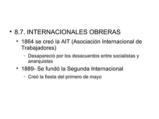 
8.7. INTERNACIONALES OBRERAS

1864 se creó la AIT (Asociación Internacional de
Trabajadores)
− Desapareció por los desacuerdos entre socialistas y
anarquistas

1889- Se fundó la Segunda Internacional
− Creó la fiesta del primero de mayo
 