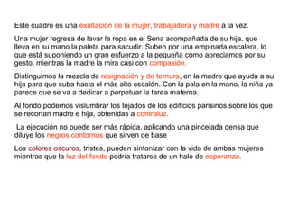Este cuadro es una exaltación de la mujer, trabajadora y madre a la vez.
Una mujer regresa de lavar la ropa en el Sena acompañada de su hija, que
lleva en su mano la paleta para sacudir. Suben por una empinada escalera, lo
que está suponiendo un gran esfuerzo a la pequeña como apreciamos por su
gesto, mientras la madre la mira casi con compasión.
Distinguimos la mezcla de resignación y de ternura, en la madre que ayuda a su
hija para que suba hasta el más alto escalón. Con la pala en la mano, la niña ya
parece que se va a dedicar a perpetuar la tarea materna.
Al fondo podemos vislumbrar los tejados de los edificios parisinos sobre los que
se recortan madre e hija, obtenidas a contraluz.
La ejecución no puede ser más rápida, aplicando una pincelada densa que
diluye los negros contornos que sirven de base
Los colores oscuros, tristes, pueden sintonizar con la vida de ambas mujeres
mientras que la luz del fondo podría tratarse de un halo de esperanza.
 