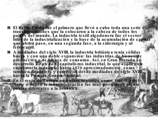 El Reino Unido fue el primero que llevó a cabo toda una serie de transformaciones que la colocaron a la cabeza de todos los países del mundo. La industria textil algodonera fue el sector líder de la industrialización y la base de la acumulación de capital que abrirá paso, en una segunda fase, a la siderurgia y al ferrocarril. A mediados del siglo XVIII, la industria británica tenía sólidas bases y con una doble expansión: las industrias de bienes de producción y de bienes de consumo. Así, en Gran Bretaña se desarrolló de pleno el capitalismo industrial, lo que explica su supremacía industrial hasta 1870 aproximadamente, como también financiera y comercial desde mediados de siglo XVIII hasta la Primera Guerra Mundial.  En el resto de Europa y en otras regiones como América del Norte o Japón la industrialización fue muy posterior y siguió pautas diferentes a la británica. 
