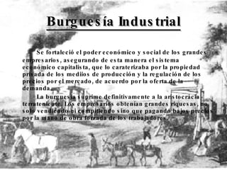 Burguesía Industrial Se fortaleció el poder económico y social de los grandes empresarios, asegurando de esta manera el sistema económico capitalista, que lo caraterizaba por la propiedad privada de los mediios de producción y la regulación de los precios por el mercado, de acuerdo por la oferta de la demanda. La burguesía suprime definitivamente a la aristocrácia terrateniente. Los empresarios obtenían grandes riquesas, no solo vendiendo ni compitiendo sino que pagando bajos precios por la mano de obra forzada de los trabajadores. 