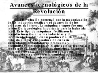 Avances tecnológicos de la Revolución La Revolución comenzó con la mecanización de las industrias textiles y el desarrollo de los procesos del hierro. La máquina a vapor fue una invención tecnológica importante para la industria textil. Este tipo de máquinas, facilitaron la manufacturación en otras industrias y el incremento también en su producción. Debido a esto, da a lugar a la  producción en serie  aumentando la cantidad de productos y disminuyendo el tiempo en el que este se realiza; a modo que se necesitó menos participación de obreros y de este modo bajaron costos en producción y se elevaron la cantidad de unidades producidas bajo el mismo costo fijo. 