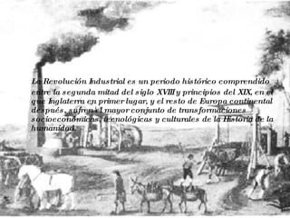 La Revolución Industrial es un periodo histórico comprendido entre la segunda mitad del siglo XVIII y principios del XIX, en el que Inglaterra en primer lugar, y el resto de Europa continental después, sufren el mayor conjunto de transformaciones socioeconómicas, tecnológicas y culturales de la Historia de la humanidad. 