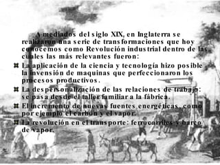 A mediados del siglo XIX, en Inglaterra se realizaron una serie de transformaciones que hoy conocemos como Revolución industrial dentro de las cuales las más relevantes fueron:  La aplicación de la ciencia y tecnología hizo posible la invensión de maquinas que perfeccionaron los procesos productivos.  La despersonalización de las relaciones de trabajo: se pasa desde el taller familiar a la fábrica.  El incremento de nuevas fuentes energéticas, como por ejemplo el carbón y el vapor.  La revolución en el transporte: ferrocarriles y barco de vapor.  
