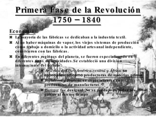 Primera Fase de la Revolución 1750 – 1840   Economía : La mayoría de las fábricas se dedicaban a la industria textil.  Al no haber máquinas de vapor, los viejos sistemas de producción como trabajo a domicilo o la actividad artesanal independiente, convivieron con las fábricas. En diferentes regiones del planeta, se fueron especializando en diferentes tipos de actividades.Se estableció una división internacional del trabajo: América del sur, América central y África :  se especializaron como  productoras de materias primas   Inglaterra y Francia :  se especializaron como  productoras de manufacturas . Europa : fue desigual. No se produjo en todos los países al mismo tiempo. 