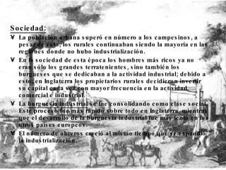 Sociedad: La población urbana superó en número a los campesinos, a pesar de esto, los rurales  continuaban siendo la mayoría en las regiones donde no hubo industrialización. En la sociedad de esta época los hombres más ricos ya no eran sólo los grandes terratenientes, sino también los burgueses que se dedicaban a la actividad industrial; debido a esto, en Inglaterra los propietarios rurales decidieron invertir su capital cada vez con mayor frecuencia en la actividad comercial e industrial . La  burguesia industrial  se fue consolidando como clase social.  Este proceso fue más rápido sobre todo en Inglaterra, mientras que el desarrollo de la burguesía industrial fue más lento en los otros países europeos . El número de obreros creció al mismo tiempo que se expandió la  industrialización . 