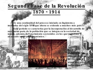 Segunda Fase de la Revolución 1870 - 1914 Es una continuidad del proceso iniciado en Inglaterra a mediados del siglo XVIII que ahora se extiende a muchos más países.  Este período se caracteriza por la incorporación al desarrollo de una buena parte de la población que se integra en la sociedad de masas, además del crecimiento sostenidos en los que ya habían alcanzado un estadio económico. Se desarrollaron nuevas fuentes de energía y otros sectores industriales.   