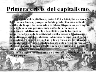 Primera crisis del capitalismo La crisis del capitalismo, entre 1830 y 1840, fue a causa de llegar a sus límites, porque se había producido más articulos textiles de lo que los mercados estaban diispuestos a comprar. Esto influyo a una pronunciada caída del crecimiento económico. Al disminuir los beneficios que la burguesia industrial obtenía de la actividad textil, cerraron fábricas y se despidieron a muchos obreros. Al mismo tiempo, en el campo se perdieron grandes cosechas, y los precios de los alimentos aumentaron. Los más perjudicados de esta crisis, fueron los obreros, ya que muchos de ellos se les disminuyó el salario y otros quedaron sin empleo.  Esto originó movimientos de protestas y rebeliones en toda Europa. 
