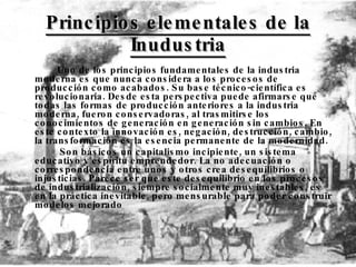 Principios elementales de la Inudustria Uno de los principios fundamentales de la industria moderna es que nunca considera a los procesos de producción como acabados. Su base técnico-científica es revolucionaria. Desde esta perspectiva puede afirmarse que todas las formas de producción anteriores a la industria moderna, fueron conservadoras, al trasmitirse los conocimientos de generación en generación sin cambios. En este contexto la innovación es, negación, destrucción, cambio, la transformación es la esencia permanente de la modernidad.   Son básicos un capitalismo incipiente, un sistema educativo y espíritu emprendedor. La no adecuación o correspondencia entre unos y otros crea desequilibrios o injusticias. Parece ser que este desequilibrio en los procesos de industrialización, siempre socialmente muy inestables, es en la práctica inevitable, pero mensurable para poder construir modelos mejorado  