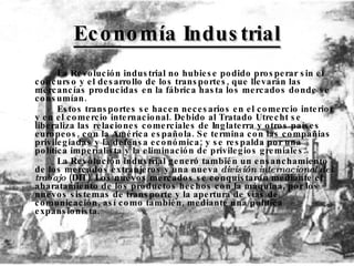 Economía Industrial La Revolución industrial no hubiese podido prosperar sin el concurso y el desarrollo de los transportes, que llevarán las mercancías producidas en la fábrica hasta los mercados donde se consumían.  Estos transportes se hacen necesarios en el comercio interior y en el comercio internacional. Debido al Tratado Utrecht se liberaliza las relaciones comerciales de Inglaterra y otros países europeos, con la América española. Se termina con las compañias privilegiadas y la defensa económica; y se respalda por una política imperialista y la eliminación de privilegios gremiales. La Revolución industrial generó también un ensanchamiento de los mercados extranjeros y una nueva  división internacional del trabajo  (DIT). Los nuevos mercados se conquistaron mediante el abaratamiento de los productos hechos con la máquina, por los nuevos sistemas de transporte y la apertura de vías de comunicación, así como también, mediante una política expansionista .  