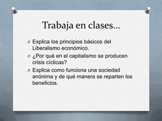 Trabaja en clases…
O Explica los principios básicos del
Liberalismo económico.
O ¿Por qué en el capitalismo se producen
crisis cíclicas?
O Explica como funciona una sociedad
anónima y de qué manera se reparten los
beneficios.
 
