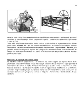 10




Entre los años 1775 y 1779, se experimentó un nuevo mecanismo que reunía características de las dos
anteriores y, al mismo tiempo, ofrecía un producto superior. Esta máquina se expandió rápidamente
a partir de 1785.
Todas estas innovaciones no hubieran tenido éxito sin la construcción de la primera máquina movida
por la fuerza del vapor. En 1785, por primera vez una máquina de vapor fue utilizada para accionar
una hiladora. Simultáneamente, también se comenzó a experimentar un primer telar mecánico, que
permitió mecanizar el tejido de algodón.. En 1790 gracias a la combinación de las nuevas fuentes de
energía con los nuevos mecanismos, una fábrica en Manchester contaba ya con 400 telares movidos
por máquina a vapor.


La máquina de vapor y la industria del hierro
La industria del hierro dependía de       la utilización de carbón vegetal en algunas etapas de la
producción. El descubrimiento de nuevos métodos y la aplicación de las máquinas a vapor permitió el
uso intensivo del carbón de piedra. Ya no era necesario que los altos hornos se instalaran en zonas
boscosas o cerca de los ríos para transportar el carbón vegetal. Estas modificaciones permitieron
aumentar la producción y bajar el precio del hierro que comenzó a utilizarse en la construcción en
reemplazo de la madera y la piedra, además de máquinas , herramientas y demás objetos de uso
cotidiano.
 