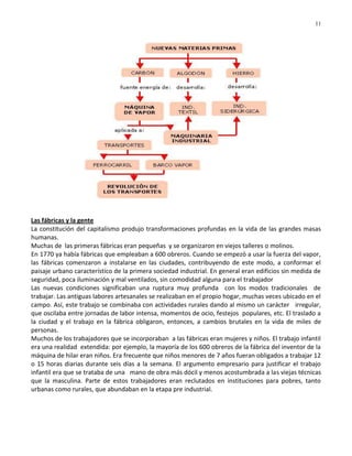 11




Las fábricas y la gente
La constitución del capitalismo produjo transformaciones profundas en la vida de las grandes masas
humanas.
Muchas de las primeras fábricas eran pequeñas y se organizaron en viejos talleres o molinos.
En 1770 ya había fábricas que empleaban a 600 obreros. Cuando se empezó a usar la fuerza del vapor,
las fábricas comenzaron a instalarse en las ciudades, contribuyendo de este modo, a conformar el
paisaje urbano característico de la primera sociedad industrial. En general eran edificios sin medida de
seguridad, poca iluminación y mal ventilados, sin comodidad alguna para el trabajador
Las nuevas condiciones significaban una ruptura muy profunda con los modos tradicionales de
trabajar. Las antiguas labores artesanales se realizaban en el propio hogar, muchas veces ubicado en el
campo. Así, este trabajo se combinaba con actividades rurales dando al mismo un carácter irregular,
que oscilaba entre jornadas de labor intensa, momentos de ocio, festejos populares, etc. El traslado a
la ciudad y el trabajo en la fábrica obligaron, entonces, a cambios brutales en la vida de miles de
personas.
Muchos de los trabajadores que se incorporaban a las fábricas eran mujeres y niños. El trabajo infantil
era una realidad extendida: por ejemplo, la mayoría de los 600 obreros de la fábrica del inventor de la
máquina de hilar eran niños. Era frecuente que niños menores de 7 años fueran obligados a trabajar 12
o 15 horas diarias durante seis días a la semana. El argumento empresario para justificar el trabajo
infantil era que se trataba de una mano de obra más dócil y menos acostumbrada a las viejas técnicas
que la masculina. Parte de estos trabajadores eran reclutados en instituciones para pobres, tanto
urbanas como rurales, que abundaban en la etapa pre industrial.
 