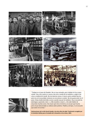 12




"Trabajo en el pozo de Gawber. No es muy cansado, pero trabajo sin luz y paso
miedo. Voy a las cuatro y a veces a las tres y media de la mañana, y salgo a las
cinco y media de la tarde. No me duermo nunca. A veces canto cuando hay luz,
pero no en la oscuridad, entonces no me atrevo a cantar. No me gusta estar en el
pozo. Estoy medio dormida a veces cuando voy por la mañana. Voy a escuela los
domingos y aprendo a leer. (...) Me enseñan a rezar (...) He oído hablar de
Jesucristo muchas veces. No sé por qué vino a la tierra y no sé por qué murió,
pero sé que descansaba su cabeza sobre piedras. Prefiero, de lejos, ir a la escuela
que estar en la mina."

Declaraciones de la niña Sarah Gooder, de ocho años de edad. Testimonio recogido por
la Comisión Ashley para el estudio de la situación en las minas, 1842.
 