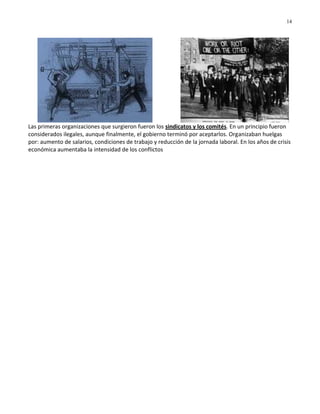14




Las primeras organizaciones que surgieron fueron los sindicatos y los comités. En un principio fueron
considerados ilegales, aunque finalmente, el gobierno terminó por aceptarlos. Organizaban huelgas
por: aumento de salarios, condiciones de trabajo y reducción de la jornada laboral. En los años de crisis
económica aumentaba la intensidad de los conflictos
 