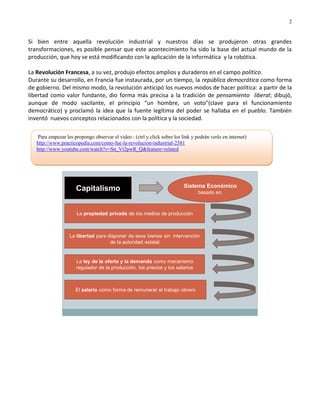 2


Si bien entre aquella revolución industrial y nuestros días se produjeron otras grandes
transformaciones, es posible pensar que este acontecimiento ha sido la base del actual mundo de la
producción, que hoy se está modificando con la aplicación de la informática y la robótica.

La Revolución Francesa, a su vez, produjo efectos amplios y duraderos en el campo político.
Durante su desarrollo, en Francia fue instaurada, por un tiempo, la república democrática como forma
de gobierno. Del mismo modo, la revolución anticipó los nuevos modos de hacer política: a partir de la
libertad como valor fundante, dio forma más precisa a la tradición de pensamiento liberal; dibujó,
aunque de modo vacilante, el principio “un hombre, un voto”(clave para el funcionamiento
democrático) y proclamó la idea que la fuente legítima del poder se hallaba en el pueblo. También
inventó nuevos conceptos relacionados con la política y la sociedad.

    Para empezar les propongo observar el video : (ctrl y click sobre los link y podrán verlo en internet)
   http://www.practicopedia.com/como-fue-la-revolucion-industrial-2381
   http://www.youtube.com/watch?v=Sn_Vt2pwR_Q&feature=related




                                                                           Sistema Económico
                      Capitalismo                                                 basado en:



                      La propiedad privada de los medios de producción



                   La libertad para disponer de esos bienes sin intervención
                                     de la autoridad estatal


                      La ley de la oferta y la demanda como mecanismo
                      regulador de la producción, los precios y los salarios



                      El salario como forma de remunerar el trabajo obrero
 