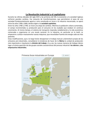 3




                         La Revolución Industrial y el capitalismo
Durante las últimas décadas del siglo XVIII y las primeras del XIX, la economía y la sociedad inglesas
sufrieron grandes cambios. Ese conjunto de transformaciones, que permitieron el paso de una
sociedad fundamentalmente agraria a otra constituida en torno a la industria mecanizada, se operó
entre los años 1780 y 1840, dando origen a la sociedad capitalista.
Entre los años 1780 y 1790, se inició una etapa de cambios. Mientras la población urbana aumentaba,
el campo incrementaba su producción para el consumo en las ciudades que estaban en continuo
crecimiento. Al mismo tiempo, el sistema de transporte mejoraba notablemente y la vida económica
comenzaba a organizarse en una escala nacional. En la industria, en particular en la textil, se
empezaron a utilizar masivamente nuevas máquinas, que necesitaban fuentes de energía cada vez más
potentes.
Estas modificaciones, que a la larga harían desaparecer el trabajo manual y domiciliario propio de los
artesanos pre-industriales, consolidaron la tendencia de hacer de la fábrica la unidad de producción
más importante e impulsaron la división del trabajo .A su vez, las nuevas maneras de trabajar dieron
lugar a la lenta aparición de dos grupos sociales característicos del proceso industrial: los obreros y los
empresarios industriales.
 