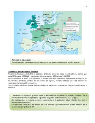 4




    Actividad de observación
    Compara ambos mapas y escribe un texto breve con las conclusiones que puedas obtener




Aumento y movimientos de población
Durante la Revolución Industrial la población británica creció de modo considerable. Se estima que
para 1750 era de 6.500.000 habitantes, mientras que en 1801 era de 9.500.000.
Este crecimiento se debió, principalmente, a un descenso de la mortalidad producto de las mejoras en
la estructura sanitaria, cambios en las normas de higiene, avances médicos, (en 1796 apareció la
vacuna contra la viruela), entre otros.
Junto con el crecimiento general de la población, se registraron movimientos migratorios del campo a
la ciudad.



    * Observa los siguientes gráficos sobre la evolución de la población europea producto de la
    Revolución Industrial. Responde las siguientes preguntas en forma escrita en la carpeta.
    ¿En cuáles países se registra un mayor crecimiento de la población? ¿Qué relación tiene con el
    proceso industrializador?
    Con respecto a la fuerza de trabajo en Gran Bretaña ¿qué conclusiones puedes obtener de la
    observación del gráfico N° 2?
 