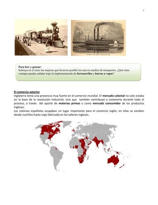 7




   Para leer y pensar:
   Subraya en el texto las mejoras que hicieron posible los nuevos medios de transportes. ¿Qué otras
   ventajas puedes señalar trajo la implementación de ferrocarriles y barcos a vapor?




El comercio exterior
Inglaterra tenía una presencia muy fuerte en el comercio mundial. El mercado colonial no solo estaba
en la base de la revolución Industrial, sino que también contribuyó a sostenerla durante todo el
proceso, a través del aporte de materias primas o como mercado consumidor de los productos
ingleses.
Las colonias españolas ocupaban un lugar importante para el comercio inglés: en ellas se vendían
desde cuchillos hasta ropa fabricada en los talleres ingleses.
 
