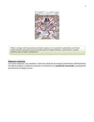 8




  Observa el mapa sobre las posesiones coloniales inglesas. Con la ayuda de un planisferio con división
  política identifica qué países actuales formaban parte del Imperio Británico. ¿Qué relación se puede
  establecer entre el mapa y la ilustración?




Máquinas e industrias
Las nuevas máquinas y las novedosas formas de utilización de energía transformaron definitivamente
el modo de producir y señalaron el paso de la manufactura a la producción mecanizada, reemplazando
parcialmente al trabajo humano.
 