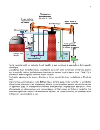 9




Fue la industria textil, en particular la del algodón la que constituyó la avanzada de la innovación
tecnológica.
La existencia de un mercado amplio y en constante expansión, como así también un mercado colonial
muy prometedor hicieron que la inversión en este sector fuera un negocio seguro: entre 1750 y 1770 la
exportación de telas inglesas crecieron más de 10 veces.
En el sector algodonero, los avances decisivos se fueron sucediendo desde mediados de la década de
1760.
En primer lugar, se introdujo un torno de hilar movido a mano, que permitió aumentar la cantidad de
hilo producido diariamente por una persona. Además, por su tamaño no requería excesiva fuerza para
ser operado y pudo ser incorporado sin mayores inconvenientes a la producción domiciliaria. Pocos
años después, un artesano diseñó una nueva máquina de hilar movida por la fuerza hidráulica. Esta
innovación significó el comienza de la declinación definitiva del trabajo doméstico, ya que se requerían
instalaciones especiales para su uso.
 