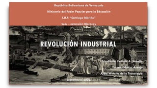 REVOLUCIÓN INDUSTRIAL
República Bolivariana de Venezuela
Ministerio del Poder Popular para la Educación
I.U.P. “Santiago Mariño”
Sede – extensión Maracay
Estudiante: Fabiola A. Saballo
Tutora: Gladys Araujo
Área: Historia de la Tecnología
Septiembre, 2022.
 