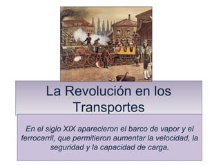La Revolución en los 
Transportes 
En el siglo XIX aparecieron el barco de vapor y el 
ferrocarril, que permitieron aumentar la velocidad, la 
seguridad y la capacidad de carga. 
 