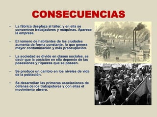 CONSECUENCIAS
•   La fábrica desplaza al taller, y en ella se
    concentran trabajadores y máquinas. Aparece
    la empresa.

•   El número de habitantes de las ciudades
    aumenta de forma constante, lo que genera
    mayor contaminación y más preocupación.

•   La sociedad se divide en clases sociales, es
    decir que la posición en ella depende de las
    posesiones y riquezas que se poseen.

•   Se produce un cambio en los niveles de vida
    de la población.

•   Se desarrollan las primeras asociaciones de
    defensa de los trabajadores y con ellas el
    movimiento obrero.
 