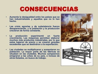 CONSECUENCIAS
•   Aumenta la desigualdad entre los países que se
    han industrializado y aquellos que no lo han
    hecho.

•   Las crisis agrarias y de subsistencia fueron
    desapareciendo, y la población y la producción
    crecieron de forma constante.

•   La   producción    experimentó      un   fuerte
    crecimiento. Las máquinas permitían elaborar
    muchos más productos industriales, por lo que
    estos bajaron de precio y se crearon grandes
    excedentes que se destinaron a la exportación.

•   Las ciudades se multiplicaron y aumentaron su
    población. La mayor parte de las fábricas se
    situaban en las ciudades. Muchos campesinos
    emigraron a las urbes de su país, e incluso de
    otros Estados, en busca de trabajo.
 