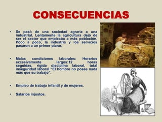 CONSECUENCIAS
•   Se pasó de una sociedad agraria a una
    industrial. Lentamente la agricultura dejó de
    ser el sector que empleaba a más población.
    Poco a poco, la industria y los servicios
    pasaron a un primer plano.


•   Malas    condiciones      laborales: Horarios
    excesivamente           largos:12      horas
    seguidas, rígida disciplina laboral, total
    inseguridad laboral “El hombre no posee nada
    más que su trabajo”.


•   Empleo de trabajo infantil y de mujeres.

•   Salarios injustos.
 
