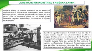 LA REVOLUCIÓN INDUSTRIAL Y AMÉRICA LATINA
Inglaterra gracias al poderío económico de su Revolución
Industrial financió las guerras de independencia de las colonias
españolas; por sus cantidades y condiciones, esta deuda era muy
pesada para las economías pobres de los nuevos países
americanos luego de la independencia. Ecuador acabó de pagar su
deuda en 1970
Durante la Segunda Revolución Industrial el nivel de vida de
muchas personas mejoró y hubo un crecimiento de la población
europea. Muchos europeos encontraron en Brasil, Argentina y
Uruguay sitios buenos para invertir sus capitales y hubo una gran
migración europea hacia esos países. Se hizo necesaria la
inversión en infraestructura de transporte (ferrocarriles y puertos)
para garantizar la expansión comercial. Esos países vieron
dinamizada su economía con la llegada de los europeos
 