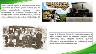 América Latina ingresó al mercado mundial como
proveedora de materias primas baratas para los
países industrializados europeos y como
consumidora de productos manufacturados. El
Ecuador como sabemos exportaba cacao, siendo el
mayor productor mundial hasta la mitad del siglo XX.
Luego de la Segunda Revolución Industrial empezaron a
llegar a nuestro medio los modernos inventos como
automóviles, cine, fotografía, telefonía, aparatos
eléctricos, y otras comodidades; sin embargo, no todas
las personas podían disponer de ellos.
 