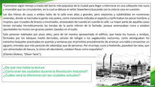 “Caminaron algún tiempo a través del barrio más populoso de la ciudad para llegar a internarse en una callejuela más sucia
y miserable que las circundantes, en la cual se detuvo el señor Sowerberry buscando con la vista la casa en cuestión.
Las dos hileras de casas a ambos lados de la calle eran altas y grandes, pero viejísimas y subdivididas en numerosas
viviendas, donde se hacinaba la gente más pobre, como claramente indicaba el aspecto y confirmaban los pocos hombres y
mujeres, que cruzados de brazos y encorvados, atravesaban de cuando en cuando la calle. La mayor parte de aquellas casas
tenían cerradas herméticamente las tiendas de la parte inferior de la fachada, porque amenazaban ruina y estaban
apuntalados los muros con gruesos postes clavados en el suelo.
Solo parecían habitados por pisos altos, pero de tal manera aprovechado el edificio, que hasta los huecos y rendijas,
formados por los tabiques medio derruidos, servían de refugio a los vagabundos nocturnos, como atestiguaban los
estrechos boquetes practicados en puertas y ventanas por el primitivo procedimiento de arrancar una tabla o ensanchar un
agujero; entradas que más parecían de sabandijas que de personas. Por el arroyo, sucio y hediondo, paseaban las ratas, que
aún alimentadas de basura, lo único allí abundante, estaban flacas como esqueletos”.
(Charles Dickens, “Oliver Twist”).
¿De qué nos habla la lectura
¿Cómo eran las ciudades durante la Revolución Industrial?
¿Cuáles será la diferencia con las ciudades actuales?
 