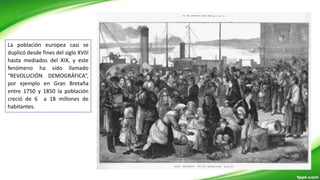 La población europea casi se
duplicó desde fines del siglo XVIII
hasta mediados del XIX, y este
fenómeno ha sido llamado
“REVOLUCIÓN DEMOGRÁFICA”,
por ejemplo en Gran Bretaña
entre 1750 y 1850 la población
creció de 6 a 18 millones de
habitantes.
 
