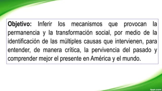 Objetivo: Inferir los mecanismos que provocan la
permanencia y la transformación social, por medio de la
identificación de las múltiples causas que intervienen, para
entender, de manera crítica, la pervivencia del pasado y
comprender mejor el presente en América y el mundo.
 