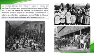 Los barrios obreros eran tristes y sucios y crecían sin
planificación urbana y sin servicios básicos (agua, alcantarillado,
etc.), la falta de higiene era absoluta. Los trabajadores vivían
hacinados en casas pequeñas y miserables. Se divertían en la
taberna o asistiendo a espectáculos como el fútbol o el boxeo,
mientras las mujeres se dedicaban a las labores domésticas.
 