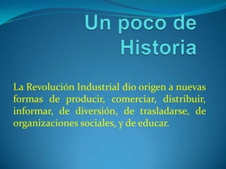 Un poco de Historia La Revolución Industrial dio origen a nuevas formas de producir, comerciar, distribuir, informar, de diversión, de trasladarse, de organizaciones sociales, y de educar.   