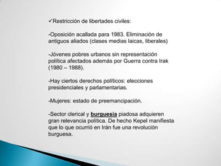 Restricción de libertades civiles:
-Oposición acallada para 1983. Eliminación de
antiguos aliados (clases medias laicas, liberales)
-Jóvenes pobres urbanos sin representación
política afectados además por Guerra contra Irak
(1980 – 1988).
-Hay ciertos derechos políticos: elecciones
presidenciales y parlamentarias.
-Mujeres: estado de preemancipación.
-Sector clerical y burguesía piadosa adquieren
gran relevancia política. De hecho Kepel manifiesta
que lo que ocurrió en Irán fue una revolución
burguesa.
 