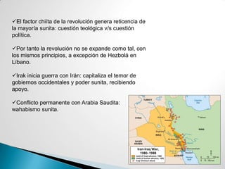 El factor chiíta de la revolución genera reticencia de
la mayoría sunita: cuestión teológica v/s cuestión
política.
Por tanto la revolución no se expande como tal, con
los mismos principios, a excepción de Hezbolá en
Líbano.
Irak inicia guerra con Irán: capitaliza el temor de
gobiernos occidentales y poder sunita, recibiendo
apoyo.
Conflicto permanente con Arabia Saudita:
wahabismo sunita.
 