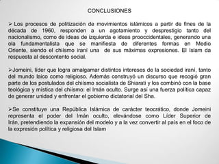 CONCLUSIONES
 Los procesos de politización de movimientos islámicos a partir de fines de la
década de 1960, responden a un agotamiento y desprestigio tanto del
nacionalismo, como de ideas de izquierda e ideas prooccidentales, generando una
ola fundamentalista que se manifiesta de diferentes formas en Medio
Oriente, siendo el chiísmo iraní una de sus máximas expresiones. El Islam da
respuesta al descontento social.
Jomeini, líder que logra amalgamar distintos intereses de la sociedad iraní, tanto
del mundo laico como religioso. Además construyó un discurso que recogió gran
parte de los postulados del chiísmo socialista de Shiarati y los combinó con la base
teológica y mística del chiísmo: el Imán oculto. Surge así una fuerza política capaz
de generar unidad y enfrentar el gobierno dictatorial del Sha.
Se constituye una República Islámica de carácter teocrático, donde Jomeini
representa el poder del Imán oculto, elevándose como Líder Superior de
Irán, pretendiendo la expansión del modelo y a la vez convertir al país en el foco de
la expresión política y religiosa del Islam
 