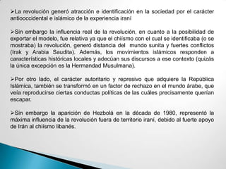 La revolución generó atracción e identificación en la sociedad por el carácter
antiooccidental e islámico de la experiencia iraní
Sin embargo la influencia real de la revolución, en cuanto a la posibilidad de
exportar el modelo, fue relativa ya que el chiísmo con el cual se identificaba (o se
mostraba) la revolución, generó distancia del mundo sunita y fuertes conflictos
(Irak y Arabia Saudita). Además, los movimientos islámicos responden a
características históricas locales y adecúan sus discursos a ese contexto (quizás
la única excepción es la Hermandad Musulmana).
Por otro lado, el carácter autoritario y represivo que adquiere la República
Islámica, también se transformó en un factor de rechazo en el mundo árabe, que
veía reproducirse ciertas conductas políticas de las cuáles precisamente querían
escapar.
Sin embargo la aparición de Hezbolá en la década de 1980, representó la
máxima influencia de la revolución fuera de territorio iraní, debido al fuerte apoyo
de Irán al chiísmo libanés.
 